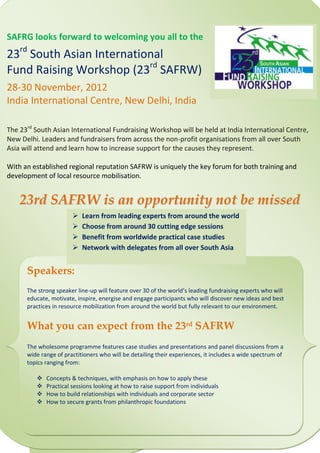 SAFRG looks forward to welcoming you all to the
23rd South Asian International
Fund Raising Workshop (23rd SAFRW)
28-30 November, 2012
India International Centre, New Delhi, India

The 23rd South Asian International Fundraising Workshop will be held at India International Centre,
New Delhi. Leaders and fundraisers from across the non-profit organisations from all over South
Asia will attend and learn how to increase support for the causes they represent.

With an established regional reputation SAFRW is uniquely the key forum for both training and
development of local resource mobilisation.


    23rd SAFRW is an opportunity not be missed
                          Learn from leading experts from around the world
                          Choose from around 30 cutting edge sessions
                          Benefit from worldwide practical case studies
                          Network with delegates from all over South Asia


      Speakers:
      The strong speaker line-up will feature over 30 of the world’s leading fundraising experts who will
      educate, motivate, inspire, energise and engage participants who will discover new ideas and best
      practices in resource mobilization from around the world but fully relevant to our environment.


      What you can expect from the 23rd SAFRW
      The wholesome programme features case studies and presentations and panel discussions from a
      wide range of practitioners who will be detailing their experiences, it includes a wide spectrum of
      topics ranging from:

            Concepts & techniques, with emphasis on how to apply these
            Practical sessions looking at how to raise support from individuals
            How to build relationships with individuals and corporate sector
            How to secure grants from philanthropic foundations
 