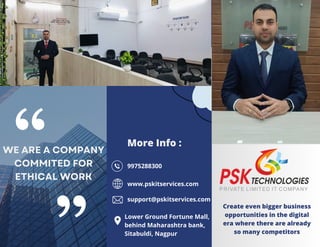 Create even bigger business
opportunities in the digital
era where there are already
so many competitors
More Info :
WE ARE A COMPANY
COMMITED FOR
ETHICAL WORK
9975288300
www.pskitservices.com
support@pskitservices.com
Lower Ground Fortune Mall,
behind Maharashtra bank,
Sitabuldi, Nagpur
 
