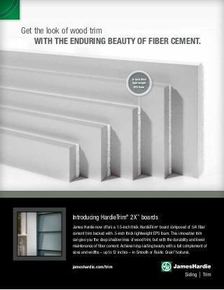 Get the look of wood trim
	 WITH THE ENDURING BEAUTY OF FIBER CEMENT.
jameshardie.com/trim
Introducing HardieTrim®
2X™
boards
James Hardie now offers a 1.5-inch thick HardieTrim®
board composed of 5/4 fiber
cement trim backed with .5-inch thick lightweight EPS foam. This innovative trim
can give you the deep shadow lines of wood trim, but with the durability and lower
maintenance of fiber cement. Achieve long-lasting beauty with a full complement of
sizes and widths – up to 12 inches – in Smooth or Rustic Grain©
textures.
.5-inch thick
lightweight
EPS foam
 