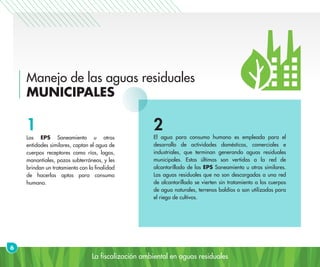 La fiscalización ambiental en aguas residuales
Manejo de las aguas residuales
MUNICIPALES
Las EPS Saneamiento u otras
entidades similares, captan el agua de
cuerpos receptores como ríos, lagos,
manantiales, pozos subterráneos, y les
brindan un tratamiento con la finalidad
de hacerlas aptas para consumo
humano.
El agua para consumo humano es empleada para el
desarrollo de actividades domésticas, comerciales e
industriales, que terminan generando aguas residuales
municipales. Estas últimas son vertidas a la red de
alcantarillado de las EPS Saneamiento u otras similares.
Las aguas residuales que no son descargadas a una red
de alcantarillado se vierten sin tratamiento a los cuerpos
de agua naturales, terrenos baldíos o son utilizadas para
el riego de cultivos.
6
1 2
 