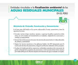 Entidades vinculadas a la fiscalización ambiental de las
AGUAS RESIDUALES MUNICIPALES
Ministerio de Vivienda, Construcción y Saneamiento:
Es el ente rector del Estado en los asuntos relacionados al sector saneamiento y tiene las
siguientes funciones:
•	Formular, normar, dirigir, coordinar, ejecutar y supervisar la política nacional en dicho
sector, así como evaluar permanentemente sus resultados, adoptando las correcciones y
medidas correspondientes.
•	Generar las condiciones para el acceso a los servicios de saneamiento en niveles adecuados
de calidad y sostenibilidad.
•	Asignar los recursos económicos a los gobiernos locales y las EPS Saneamiento para la
construcción de obras de saneamiento y otorgar la certificación ambiental a dichos proyectos.
•	Fiscalizar el cumplimiento de los compromisos ambientales contenidos en los instrumentos de
gestión ambiental de los proyectos de saneamiento a nivel nacional y de los límites máximos
permisibles (LMP) para los efluentes de plantas de tratamiento de aguas residuales municipales.
9
EN EL PERÚ
 