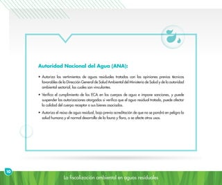 La fiscalización ambiental en aguas residuales
Autoridad Nacional del Agua (ANA):
•	Autoriza los vertimientos de aguas residuales tratadas con las opiniones previas técnicas
favorables de la Dirección General de Salud Ambiental del Ministerio de Salud y de la autoridad
ambiental sectorial, las cuales son vinculantes.
•	Verifica el cumplimiento de los ECA en los cuerpos de agua e impone sanciones, y puede
suspender las autorizaciones otorgadas si verifica que el agua residual tratada, puede afectar
la calidad del cuerpo receptor o sus bienes asociados.
•	Autoriza el reúso de agua residual, bajo previa acreditación de que no se pondrá en peligro la
salud humana y el normal desarrollo de la fauna y flora, o se afecte otros usos.
10
 