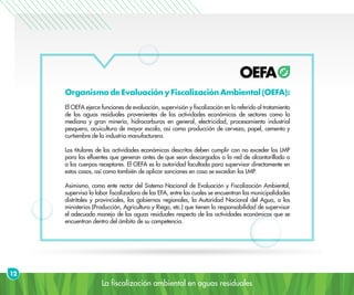 La fiscalización ambiental en aguas residuales
Organismo de Evaluación y Fiscalización Ambiental (OEFA):
El OEFA ejerce funciones de evaluación, supervisión y fiscalización en lo referido al tratamiento
de las aguas residuales provenientes de las actividades económicas de sectores como la
mediana y gran minería, hidrocarburos en general, electricidad, procesamiento industrial
pesquero, acuicultura de mayor escala, así como producción de cerveza, papel, cemento y
curtiembre de la industria manufacturera.
Los titulares de las actividades económicas descritas deben cumplir con no exceder los LMP
para los efluentes que generan antes de que sean descargados a la red de alcantarillado o
a los cuerpos receptores. El OEFA es la autoridad facultada para supervisar directamente en
estos casos, así como también de aplicar sanciones en caso se excedan los LMP.
Asimismo, como ente rector del Sistema Nacional de Evaluación y Fiscalización Ambiental,
supervisa la labor fiscalizadora de las EFA, entre las cuales se encuentran las municipalidades
distritales y provinciales, los gobiernos regionales, la Autoridad Nacional del Agua, o los
ministerios (Producción, Agricultura y Riego, etc.) que tienen la responsabilidad de supervisar
el adecuado manejo de las aguas residuales respecto de las actividades económicas que se
encuentran dentro del ámbito de su competencia.
12
 