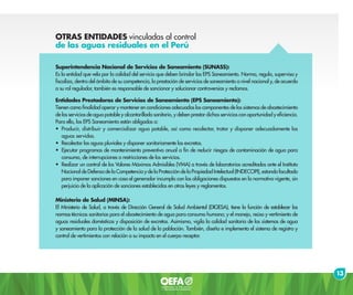 OTRAS ENTIDADES vinculadas al control
de las aguas residuales en el Perú
Superintendencia Nacional de Servicios de Saneamiento (SUNASS):
Es la entidad que vela por la calidad del servicio que deben brindar las EPS Saneamiento. Norma, regula, supervisa y
fiscaliza, dentro del ámbito de su competencia, la prestación de servicios de saneamiento a nivel nacional y, de acuerdo
a su rol regulador, también es responsable de sancionar y solucionar controversias y reclamos.
Entidades Prestadoras de Servicios de Saneamiento (EPS Saneamiento):
Tienen como finalidad operar y mantener en condiciones adecuadas los componentes de los sistemas de abastecimiento
de los servicios de agua potable y alcantarillado sanitario, y deben prestar dichos servicios con oportunidad y eficiencia.
Para ello, las EPS Saneamiento están obligadas a:
•	 Producir, distribuir y comercializar agua potable, así como recolectar, tratar y disponer adecuadamente las
aguas servidas.
•	 Recolectar las aguas pluviales y disponer sanitariamente las excretas.
•	 Ejecutar programas de mantenimiento preventivo anual a fin de reducir riesgos de contaminación de agua para
consumo, de interrupciones o restricciones de los servicios.
•	 Realizar un control de los Valores Máximos Admisibles (VMA) a través de laboratorios acreditados ante el Instituto
Nacional de Defensa de la Competencia y de la Protección de la Propiedad Intelectual (INDECOPI), estando facultado
para imponer sanciones en caso el generador incumpla con las obligaciones dispuestas en la normativa vigente, sin
perjuicio de la aplicación de sanciones establecidas en otras leyes y reglamentos.
Ministerio de Salud (MINSA):
El Ministerio de Salud, a través de Dirección General de Salud Ambiental (DIGESA), tiene la función de establecer las
normas técnicas sanitarias para el abastecimiento de agua para consumo humano; y el manejo, reúso y vertimiento de
aguas residuales domésticas y disposición de excretas. Asimismo, vigila la calidad sanitaria de los sistemas de agua
y saneamiento para la protección de la salud de la población. También, diseña e implementa el sistema de registro y
control de vertimientos con relación a su impacto en el cuerpo receptor.
13
 
