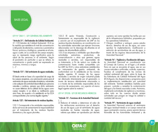 21
BASE LEGAL
LEY N° 28611.- LEY GENERAL DEL AMBIENTE
“Artículo 31°.- Del Estándar de Calidad Ambiental.
31.1 El Estándar de Calidad Ambiental - ECA es
la medida que establece el nivel de concentración
o del grado de elementos, sustancias o parámetros
físicos, químicos y biológicos, presentes en el aire,
agua o suelo, en su condición de cuerpo receptor,
que no representa riesgo significativo para la
salud de las personas ni al ambiente. Según
el parámetro en particular a que se refiera, la
concentración o grado podrá ser expresada en
máximos, mínimos o rangos.
(…)”.
“Artículo 121°.- Del vertimiento de aguas residuales.
El Estado emite en base a la capacidad de carga de
los cuerpos receptores, una autorización previa para el
vertimientodeaguasresidualesdomésticas,industriales
odecualquierotraactividaddesarrolladaporpersonas
naturales o jurídicas, siempre que dicho vertimiento
no cause deterioro de la calidad de las aguas como
cuerpo receptor, ni se afecte su reutilización para
otros fines, de acuerdo a lo establecido en los ECA
correspondientes y las normas legales vigentes.”
Artículo 122°.- Del tratamiento de residuos líquidos.
122.1 Corresponde a las entidades responsables
de los servicios de saneamiento la responsabilidad
por el tratamiento de los residuos líquidos
domésticos y las aguas pluviales.
122.2 El sector Vivienda, Construcción y
Saneamiento es responsable de la vigilancia
y sanción por el incumplimiento de LMP en los
residuos líquidos domésticos, en coordinación con
las autoridades sectoriales que ejercen funciones
relacionadas con la descarga de efluentes en el
sistema de alcantarillado público.
122.3 Las empresas o entidades que desarrollan
actividades extractivas, productivas, de
comercialización u otras que generen aguas
residuales o servidas, son responsables de
su tratamiento, a fin de reducir sus niveles de
contaminación hasta niveles compatibles con
los LMP, los ECA y otros estándares establecidos
en instrumentos de gestión ambiental, de
conformidad con lo establecido en las normas
legales vigentes. El manejo de las aguas
residuales o servidas de origen industrial puede
ser efectuado directamente por el generador, a
través de terceros debidamente autorizados a
o a través de las entidades responsables de los
servicios de saneamiento, con sujeción al marco
legal vigente sobre la materia.”
LEY N° 29338.- LEY DE RECURSOS HÍDRICOS
“Artículo 15°.- Funciones de la Autoridad Nacional.
(…)
4.	Elaborar el método y determinar el valor de
las retribuciones económicas por el derecho
de uso de agua y por el vertimiento de aguas
residuales en fuentes naturales de agua,
valores que deben ser aprobados por decreto
supremo; así como aprobar las tarifas por uso
de la infraestructura hidráulica, propuestas por
los operadores hidráulicos.
7.	Otorgar, modificar y extinguir, previo estudio
técnico, derechos de uso de agua, así como
aprobar la implementación, modificación y
extinción de servidumbres de uso de agua, a
través de los órganos desconcentrados de la
Autoridad Nacional.”
“Artículo 76°.- Vigilancia y fiscalización del agua.
La Autoridad Nacional en coordinación con
el Consejo de Cuenca, en el lugar y el estado
físico en que se encuentre el agua, sea en sus
cauces naturales o artificiales, controla, supervisa,
fiscaliza el cumplimiento de las normas de
calidad ambiental del agua sobre la base de
los Estándares de Calidad Ambiental del Agua
(ECA-Agua) y las disposiciones y programas para
su implementación establecidos por autoridad
del ambiente. También establece medidas para
prevenir, controlar y remediar la contaminación
del agua y los bienes asociados a esta. Asimismo,
implementa actividades de vigilancia y monitoreo,
sobre todo en las cuencas donde existan
actividades que pongan en riesgo la calidad o
cantidad del recurso.”
“Artículo 79°.- Vertimiento de agua residual.
La Autoridad Nacional autoriza el vertimiento
del agua residual tratada a un cuerpo natural de
agua continental o marina, previa opinión técnica
favorable de las Autoridades Ambiental y de
 