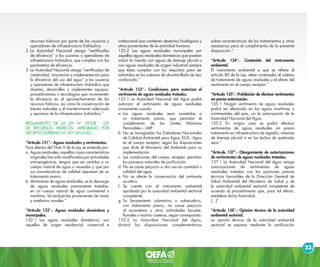 23
recursos hídricos por parte de los usuarios y
operadores de infraestructura hidráulica.
2.	La Autoridad Nacional otorga “certificados
de eficiencia” a los usuarios y operadores de
infraestructura hidráulica, que cumplan con los
parámetros de eficiencia.
3.	La Autoridad Nacional otorga “certificados de
creatividad, innovación e implementación para
la eficiencia del uso del agua” a los usuarios
y operadores de infraestructura hidráulica que
diseñen, desarrollen o implementen equipos,
procedimientos o tecnologías que incrementen
la eficiencia en el aprovechamiento de los
recursos hídricos, así como la conservación de
bienes naturales y el mantenimiento adecuado
y oportuno de la infraestructura hidráulica.”
REGLAMENTO DE LA LEY N° 29338 - LEY
DE RECURSOS HÍDRICOS, APROBADO POR
DECRETO SUPREMO N° 001-2010-AG
“Artículo 131°.- Aguas residuales y vertimientos.
Para efectos del Título V de la Ley se entiende por:
a. 	Aguas residuales, aquellas cuyas características
originales han sido modificadas por actividades
antropogénicas, tengan que ser vertidas a un
cuerpo natural de agua o reusadas y que por
sus características de calidad requieren de un
tratamiento previo.
b. 	Vertimiento de aguas residuales, es la descarga
de aguas residuales previamente tratadas,
en un cuerpo natural de agua continental o
marítima. Se excluye las provenientes de naves
y artefactos navales.”
“Artículo 132°.- Aguas residuales domésticas y
municipales.
132.1 Las aguas residuales domésticas, son
aquellas de origen residencial, comercial e
institucional que contienen desechos fisiológicos y
otros provenientes de la actividad humana.
132.2 Las aguas residuales municipales son
aquellas aguas residuales domésticas que puedan
incluir la mezcla con aguas de drenaje pluvial o
con aguas residuales de origen industrial siempre
que éstas cumplan con los requisitos para ser
admitidas en los sistemas de alcantarillado de tipo
combinado.”
“Artículo 133°.- Condiciones para autorizar el
vertimiento de aguas residuales tratadas.
133.1 La Autoridad Nacional del Agua podrá
autorizar el vertimiento de aguas residuales
únicamente cuando:
a.	Las aguas residuales sean sometidas a
un tratamiento previo, que permitan el
cumplimiento de los Límites Máximos
Permisibles – LMP.
b.	No se transgredan los Estándares Nacionales
de Calidad Ambiental para Agua, ECA - Agua
en el cuerpo receptor, según las disposiciones
que dicte el Ministerio del Ambiente para su
implementación.
c.	Las condiciones del cuerpo receptor permitan
los procesos naturales de purificación.
d.	No se cause perjuicio a otro uso en cantidad o
calidad del agua.
e.	No se afecte la conservación del ambiente
acuático.
f.	Se cuente con el instrumento ambiental
aprobado por la autoridad ambiental sectorial
competente.
g.	Su lanzamiento submarino o subacuático,
con tratamiento previo, no cause perjuicio
al ecosistema y otras actividades lacustre,
fluviales o marino costeras, según corresponda.
133.2 La Autoridad Nacional del Agua,
dictará las disposiciones complementarias
sobre características de los tratamientos y otras
necesarias para el cumplimiento de la presente
disposición.”
“Artículo 134°.- Contenido del instrumento
ambiental.
El instrumento ambiental a que se refiere el
artículo 80 de la Ley, debe contemplar el sistema
de tratamiento de aguas residuales y el efecto del
vertimiento en el cuerpo receptor.”
“Artículo 135°.- Prohibición de efectuar vertimientos
sin previa autorización.
135.1 Ningún vertimiento de aguas residuales
podrá ser efectuado en las aguas marítimas o
continentales del país, sin la autorización de la
Autoridad Nacional del Agua.
135.2 En ningún caso se podrá efectuar
vertimientos de aguas residuales sin previo
tratamiento en infraestructura de regadío, sistemas
de drenaje pluvial ni en los lechos de quebrada
seca.”
“Artículo 137°.- Otorgamiento de autorizaciones
de vertimientos de aguas residuales tratadas.
137.1 La Autoridad Nacional del Agua otorga
autorizaciones de vertimientos de aguas
residuales tratadas con las opiniones previas
técnicas favorables de la Dirección General de
Salud Ambiental del Ministerio de Salud y de
la autoridad ambiental sectorial competente de
acuerdo al procedimiento que, para tal efecto,
establece dicha Autoridad.
(…)”
“Artículo 138°.- Opinión técnica de la autoridad
ambiental sectorial.
La opinión técnica de la autoridad ambiental
sectorial se expresa mediante la certificación
 