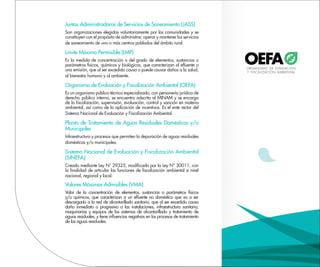 Juntas Administradoras de Servicios de Saneamiento (JASS)
Son organizaciones elegidas voluntariamente por las comunidades y se
constituyen con el propósito de administrar, operar y mantener los servicios
de saneamiento de uno o más centros poblados del ámbito rural.
Límite Máximo Permisible (LMP)
Es la medida de concentración o del grado de elementos, sustancias o
parámetros físicos, químicos y biológicos, que caracterizan al efluente o
una emisión, que al ser excedido causa o puede causar daños a la salud,
al bienestar humano y al ambiente.
Organismo de Evaluación y Fiscalización Ambiental (OEFA)
Es un organismo público técnico especializado, con personería jurídica de
derecho público interno, se encuentra adscrito al MINAM y se encarga
de la fiscalización, supervisión, evaluación, control y sanción en materia
ambiental, así como de la aplicación de incentivos. Es el ente rector del
Sistema Nacional de Evaluación y Fiscalización Ambiental.
Planta de Tratamiento de Aguas Residuales Domésticas y/o
Municipales
Infraestructura y procesos que permiten la depuración de aguas residuales
domésticas y/o municipales.
Sistema Nacional de Evaluación y Fiscalización Ambiental
(SINEFA)
Creado mediante Ley N° 29325, modificada por la Ley N° 30011, con
la finalidad de articular las funciones de fiscalización ambiental a nivel
nacional, regional y local.
Valores Máximos Admisibles (VMA)
Valor de la concentración de elementos, sustancias o parámetros físicos
y/o químicos, que caracterizan a un efluente no doméstico que va a ser
descargado a la red de alcantarillado sanitario, que al ser excedido causa
daño inmediato o progresivo a las instalaciones, infraestructura sanitaria,
maquinarias y equipos de los sistemas de alcantarillado y tratamiento de
aguas residuales, y tiene influencias negativas en los procesos de tratamiento
de las aguas residuales.
 