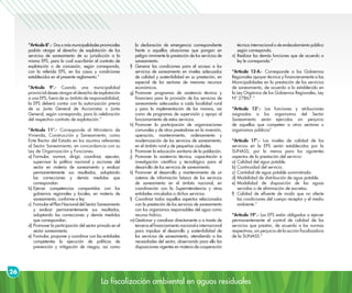 La fiscalización ambiental en aguas residuales
26
“Artículo 8°.- Dosomásmunicipalidadesprovinciales
podrán otorgar el derecho de explotación de los
servicios de saneamiento de su jurisdicción a la
misma EPS, para lo cual suscribirán el contrato de
explotación o de concesión, según corresponda,
con la referida EPS, en los casos y condiciones
establecidos en el presente reglamento.”
“Artículo 9°.- Cuando una municipalidad
provincial desee otorgar el derecho de explotación
a una EPS, fuera de su ámbito de responsabilidad,
la EPS deberá contar con la autorización previa
de su Junta General de Accionistas o Junta
General, según corresponda, para la celebración
del respectivo contrato de explotación.”
“Artículo 11°.- Corresponde al Ministerio de
Vivienda, Construcción y Saneamiento, como
Ente Rector del Estado en los asuntos referentes
al Sector Saneamiento, en concordancia con su
Ley de Organización y Funciones:
a)	Formular, normar, dirigir, coordinar, ejecutar,
supervisar la política nacional y acciones del
sector en materia de saneamiento y evaluar
permanentemente sus resultados, adoptando
las correcciones y demás medidas que
correspondan.
b)	Ejercer competencias compartidas con los
gobiernos regionales y locales, en materia de
saneamiento, conforme a ley.
c)	 FormularelPlanNacionaldelSectorSaneamiento
y evaluar permanentemente sus resultados,
adoptando las correcciones y demás medidas
que correspondan.
d)	Promover la participación del sector privado en el
sector saneamiento.
e)	Formular, proponer y coordinar con las entidades
competentes la ejecución de políticas de
prevención y mitigación de riesgos, así como
la declaración de emergencia correspondiente
frente a aquellas situaciones que pongan en
peligro inminente la prestación de los servicios de
saneamiento.
f)	Generar las condiciones para el acceso a los
servicios de saneamiento en niveles adecuados
de calidad y sostenibilidad en su prestación, en
especial de los sectores de menores recursos
económicos.
g)	Promover programas de asistencia técnica y
financiera para la provisión de los servicios de
saneamiento adecuados a cada localidad rural
y para la implementación de los mismos, así
como de programas de supervisión y apoyo al
funcionamiento de estos servicios.
h)	Promover la participación de organizaciones
comunales y de otros prestadores en la inversión,
operación, mantenimiento, ordenamiento y
modernización de los servicios de saneamiento,
en el ámbito rural y de pequeñas ciudades.
i)	 Promover la educación sanitaria de la población.
j)	Promover la asistencia técnica, capacitación e
investigación científica y tecnológica para el
desarrollo de los servicios de saneamiento.
k)	Promover el desarrollo y mantenimiento de un
sistema de información básica de los servicios
de saneamiento en el ámbito nacional, en
coordinación con la Superintendencia y otras
entidades vinculadas a dichos servicios.
I)	 Coordinar todos aquellos aspectos relacionados
con la prestación de los servicios de saneamiento
con los organismos responsables del agua como
recurso hídrico.
m)	Gestionar y canalizar directamente o a través de
terceros el financiamiento nacional e internacional
para impulsar el desarrollo y sostenibilidad de
los servicios de saneamiento, atendiendo a las
necesidades del sector, observando para ello las
disposiciones vigentes en materia de cooperación
técnica internacional o de endeudamiento público
según corresponda.
n)	Realizar las demás funciones que de acuerdo a
ley le corresponda.”
“Artículo 12-A.- Corresponde a los Gobiernos
Regionales apoyar técnica y financieramente a las
Municipalidades en la prestación de los servicios
de saneamiento, de acuerdo a lo establecido en
la Ley Orgánica de los Gobiernos Regionales, Ley
Nº 27867.”
“Artículo 13°.- Las funciones y atribuciones
asignadas a los organismos del Sector
Saneamiento serán ejercidas sin perjuicio
de aquellas que competen a otros sectores u
organismos públicos”
“Artículo 17°.- Los niveles de calidad de los
servicios en la EPS serán establecidos por la
SUNASS, por lo menos para los siguientes
aspectos de la prestación del servicio:
a)	Calidad del agua potable.
b)	Continuidad del servicio.
c)	Cantidad de agua potable suministrada.
d)	Modalidad de distribución de agua potable.
e)	Modalidad de disposición de las aguas
servidas o de eliminación de excretas.
f)	Calidad de efluente de modo que no afecte
las condiciones del cuerpo receptor y el medio
ambiente.”
“Artículo 19°.- Las EPS están obligadas a ejercer
permanentemente el control de calidad de los
servicios que prestan, de acuerdo a las normas
respectivas, sin perjuicio de la acción fiscalizadora
de la SUNASS.”
 