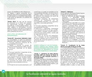 La fiscalización ambiental en aguas residuales
28
equipos y la rehabilitación de la infraestructura.
Los ingresos y egresos provenientes de la
prestación de los servicios de saneamiento deben
ser administrados con contabilidad independiente
y sólo podrán ser destinados a la prestación de
dichos servicios.”
“Artículo 183-A.- En caso que los servicios
de saneamiento en un distrito sean prestados
por organizaciones comunales u operadores
especializados, la Municipalidad Distrital y de
modo supletorio la Municipalidad Provincial
deberán conformar un área técnica encargada de
supervisar, fiscalizar y brindar asistencia técnica a
dichos prestadores de servicios.”
LEY N° 27972 - LEY ORGÁNICA DE
MUNICIPALIDADES
“Artículo 80°.- Saneamiento, Salubridad y Salud.
Las municipalidades, en materia de saneamiento,
salubridad y salud, ejercen las siguientes funciones:
1. Funciones específicas exclusivas de las
municipalidades provinciales:
1.1.Regular y controlar el proceso de
disposición final de desechos sólidos, líquidos
y vertimientos industriales en el ámbito
provincial.
(…)
2. Funciones específicas compartidas de las
municipalidades provinciales:
2.1.Administrar y reglamentar directamente
o por concesión el servicio de agua potable,
alcantarillado y desagüe, limpieza pública
y tratamiento de residuos sólidos, cuando
por economías de escala resulte eficiente
centralizar provincialmente el servicio.
(…)
2.3.Proveer los servicios de saneamiento rural
cuando éstos no puedan ser atendidos por las
municipalidades distritales o las de los centros
poblados rurales, y coordinar con ellas para
la realización de campañas de control de
epidemias y sanidad animal.
2.4.Difundir programas de saneamiento
ambiental en coordinación con las
municipalidades distritales y los organismos
regionales y nacionales pertinentes.
(…)
4. Funciones específicas compartidas de las
municipalidades distritales:
4.1Administrar y reglamentar, directamente
o por concesión el servicio de agua potable,
alcantarillado y desagüe, limpieza pública y
tratamiento de residuos sólidos, cuando esté
en capacidad de hacerlo.
4.2. Proveer los servicios de saneamiento
rural y coordinar con las municipalidades
de centros poblados para la realización de
campañas de control de epidemias y control
de sanidad animal.
(…)”
DECRETO SUPREMO N° 003-2010-MINAM -
DECRETO SUPREMO QUE APRUEBA LÍMITES
MÁXIMOS PERMISIBLES PARA LOS EFLUENTES
DE PLANTAS DE TRATAMIENTO DE AGUAS
RESIDUALES DOMÉSTICAS O MUNICIPALES
“Artículo 1°.- Aprobación de Límites Máximos
Permisibles (LMP) para efluentes de Plantas de
Tratamiento de Agua Residuales Domésticas o
Municipales (PTAR).
AprobarlosLímitesMáximosPermisiblesparaefluentes
de las Plantas de Tratamiento de Aguas Residuales
Domésticas o Municipales, los que en Anexo forman
parte integrante del presente Decreto Supremo y que
son aplicables en el ámbito nacional.”
“Artículo 2°.- Definiciones
Para la aplicación del presente Decreto Supremo
se utilizarán los siguientes términos:
-	 Planta de Tratamiento de Aguas Residuales
Domésticas o Municipales (PTAR):
Infraestructura y procesos que permiten la
depuración de las aguas residuales Domésticas
o Municipales.
-	 Límite Máximo Permisible (LMP).- Es la medida
de la concentración o del grado de elementos,
sustancias o parámetros físicos, químicos y
biológicos,quecaracterizanaunaemisión,que
al ser excedida causa o puede causar daños
a la salud, al bienestar humano y al ambiente.
Su cumplimiento es exigible legalmente por el
MINAM y los organismos que conforman el
Sistema de Gestión Ambiental.
-	 Protocolo de Monitoreo.- Procedimientos y
metodologías establecidas por el Ministerio
de Vivienda, Construcción y Saneamiento en
coordinación con el MINAM y que deben
cumplirse en la ejecución de los Programas de
Monitoreo.”
“Artículo 3°.- Cumplimiento de los Límites
Máximos Permisibles de Efluentes de PTAR
3.1 Los LMP de efluentes de PTAR que se establecen
en la presente norma entran en vigencia y son de
cumplimiento obligatorio a partir del día siguiente
de su publicación en el Diario Oficial El Peruano.
3.2 Los LMP aprobados mediante el presente
Decreto Supremo, no serán de aplicación a las
PTAR con tratamiento preliminar avanzado o
tratamiento primario que cuenten con disposición
final mediante emisario submarino.
3.3. Los titulares de las PTAR que se encuentren
en operación a la dación del presente Decreto
Supremo y que no cuenten con certificación
ambiental, tendrán un plazo no mayor de dos
 