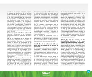 31
acuerdo a las normas sectoriales vigentes.
El proceso de planificación de los servicios
públicos locales es de competencia exclusiva
de los gobiernos locales, de acuerdo al Artículo
IX del Título Preliminar de la Ley Orgánica de
Municipalidades, Ley Nº 27972. El sistema
de planificación tiene como principio la
participación ciudadana y la consistencia
con las políticas nacionales, especialización
de funciones, competitividad e integración.
Asimismo, las Municipalidades Provinciales son
responsables por la prestación de los servicios
de saneamiento, de acuerdo a lo establecido
en la Ley General de Servicios de Saneamiento,
Ley Nº 26338.
Finalmente, a través de los Planes de Desarrollo
Municipal Concertados y el Presupuesto
Participativo, define las inversiones de alcance
local.
4.4 De los Prestadores de los Servicios de
Saneamiento en las Pequeñas Ciudades. Las
Municipalidades Distritales o Provinciales
prestan los servicios de saneamiento en las
pequeñas ciudades a través de Unidades de
Gestión para la Prestación de los Servicios de
Saneamiento constituidas bajo el ámbito de su
competencia o de Operadores Especializados
previa suscripción de los contratos a que
se refiere el Artículo 177 del Texto Único
Ordenado del Reglamento de la Ley General
de Servicios de Saneamiento, aprobado por
Decreto Supremo Nº 023-2005-VIVIENDA y sus
modificatorias.
4.5 Del Área Técnica de los Servicios de
Saneamiento. De acuerdo a lo establecido en el
Artículo 183-A, incorporado mediante Artículo
2 del Decreto Supremo Nº 031-2008-VIVIENDA
que modifica el Texto Único Ordenado del
Reglamento de la Ley General de Servicios de
Saneamiento, aprobado por Decreto Supremo
Nº 023-2005-VIVIENDA, en caso que los
servicios de saneamiento sean prestados por
Operadores Especializados, la Municipalidad
Distrital y de modo supletorio la Municipalidad
Provincial, deberán conformar un área técnica
encargada de supervisar, fiscalizar y brindar
asistencia técnica a dichos prestadores de
servicios.
4.6 Se establece expresamente que la
planificación, programas de inversión,
asignación de recursos y diseño de política
pública en materia de saneamiento local es
de competencia y responsabilidad de las
Municipalidades Provinciales y Distritales sin
perjuicio de la que les corresponde al Gobierno
Nacional y Regional.
4.7 La gestión le corresponde única y
exclusivamente a los prestadores de los servicios
antes referidos y lo ejercen con plena autonomía
de acuerdo a las políticas establecidas para el
desarrollo de los servicios de saneamiento.”
“Artículo 5°.- De la conformación del Área
Técnica para la prestación de los Servicios de
Saneamiento.
5.1 En los casos en los cuales las Municipalidades
Provinciales y Distritales decidan delegar la
prestación de los servicios de saneamiento a un
Operador Especializado, deberán conformar un
Área Técnica para la prestación de los Servicios
de Saneamiento.
5.2 Dicha Área Técnica participa desde un
inicio en el proceso de contratación y luego
de la suscripción del contrato, ejerce la función
de supervisión del cumplimiento del contrato
suscrito entre el Operador Especializado y la
Municipalidad Provincial o Distrital, además
de la función fiscalizadora, sancionadora y
de solución de controversias y reclamos de
acuerdo a lo establecido en el Artículo 7 de la
presente norma.
5.3 El Área Técnica para la prestación de los
servicios de saneamiento se constituirá como
órgano de la Municipalidad y podrá estar
conformada por al menos un (01) miembro el cual
deberá acreditar experiencia en la prestación de
los servicios de saneamiento. La conformación
de los miembros de dicha Área Técnica podrá
ser ampliada, previo informe técnico del Área
de Planeamiento y Presupuesto, o la que haga
sus veces, en cada Municipalidad. Asimismo, se
apoyará en la estructura orgánica administrativa de
la Municipalidad, entre las cuales se encuentra el
órgano de auditoria interna, la procuraduría pública
municipal, la oficina de asesoría jurídica y la oficina
de planeamiento, presupuesto, administración,
proyectos y obras, entre otros.”
“Artículo 8°.- De las funciones de las
Municipalidades Distritales, y de modo
supletorio de las Municipalidades Provinciales.
8.1Función Reguladora.- De conformidad con el
segundo párrafo del Artículo 184 del Texto Único
Ordenado del Reglamento de la Ley General de
Servicios de Saneamiento aprobado mediante
Decreto Supremo Nº 023-2005-VIVIENDA y
sus modificatorias, en las pequeñas ciudades
el cálculo de las cuotas y su determinación,
corresponde a las Municipalidades a través del
Concejo Municipal mediante la promulgación de la
Ordenanza correspondiente, en concordancia con
lo establecido en Artículo 40 de la Ley Nº 27972,
Ley Orgánica de Municipalidades. El cálculo de la
cuota se efectuará de acuerdo a lo establecido en el
Anexo I-A que forma parte del presente documento.
8.2Función Supervisora.- La función supervisora
permite a la Municipalidad verificar el cumplimiento
 
