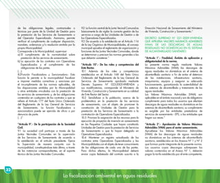 La fiscalización ambiental en aguas residuales
32
de las obligaciones legales, contractuales o
técnicas por parte de la Unidad de Gestión para
la prestación de los Servicios de Saneamiento o
del Operador Especializado. Asimismo, permite
verificar el cumplimiento de cualquier disposición,
mandato, ordenanza y/o resolución emitida por la
propia Municipalidad.
Corresponde a la Municipalidad, supervisar:
a)	El cumplimiento de la normatividad sobre
prestación de los servicios de saneamiento.
b)	La ejecución de los contratos con Operadores
Especializados y el cumplimiento de las
obligaciones de las partes.
(…)
8.3Función Fiscalizadora y Sancionadora.- Esta
función le permite a la municipalidad fiscalizar
e imponer medidas correctivas y sanciones por
el incumplimiento de las normas aplicables, de
las disposiciones emitidas por la Municipalidad
u otras entidades vinculadas con la prestación de
los servicios de saneamiento y, de las obligaciones
contenidas en cualquiera de los contratos a que se
refiere el Artículo 177 del Texto Único Ordenado
del Reglamento de la Ley General de Servicios
de Saneamiento. La función fiscalizadora o
sancionadora puede ser ejercida de oficio o por
denuncia de parte.
(…)”
“Artículo 9°.- De la participación de la Sociedad
Civil.
9.1 La sociedad civil participa a través de las
Juntas Vecinales Comunales en la supervisión
de los Servicios de Saneamiento de acuerdo a
lo establecido en el artículo precedente. Ejerce
la Supervisión de manera conjunta con la
municipalidad, constituyéndose ésta última, a través
de las instancias correspondientes, en el soporte
técnico de las Juntas Vecinales Comunales.
9.2 La función central de la Junta Vecinal Comunal es
básicamente la de vigilar la correcta gestión de los
servicios a cargo de las Unidades de Gestión o de
los Operadores Especializados.
9.3 De acuerdo a lo establecido en el Artículo 116
de la Ley Orgánica de Municipalidades, el concejo
municipal aprueba el reglamento de organización y
funciones de las Juntas Vecinales Comunales, donde
se determinan y precisan las normas generales a las
que deberán someterse.”
“Artículo 10°.- De los roles y competencias del
Ente Rector.
10.1 Además de los roles y competencias
establecidos en el Artículo 168 del Texto Único
Ordenado del Reglamento de la Ley General de
Servicios de Saneamiento aprobado mediante
Decreto Supremo Nº 023-2005-VIVIENDA y
sus modificatorias, corresponde al Ministerio de
Vivienda, Construcción y Saneamiento en su calidad
de Ente Rector del Sector.
10.2 Sensibilizar a la población, acerca de la
problemática en la prestación de los servicios
de saneamiento, con el objeto de promover la
constitución de Unidades de Gestión para la
prestación de los Servicios de Saneamiento o la
contratación de Operadores Especializados.
10.3 Priorizar la asignación de los recursos para la
ejecución de proyectos de inversión en saneamiento
en las Pequeñas Ciudades que hayan constituido
Unidades de Gestión para la prestación de Servicios
de Saneamiento o que la hayan delegado en
Operadores Especializados.
10.4 Mantener un registro actualizado de los
contratos entre Operadores Especializados y las
Municipalidades con el objeto de tener conocimiento
de las obligaciones de cada una de las partes.
Para dichos efectos, la Municipalidad deberá
enviar copia fedateada del contrato suscrito a la
Dirección Nacional de Saneamiento del Ministerio
de Vivienda, Construcción y Saneamiento.”
DECRETO SUPREMO N° 021-2009-VIVIENDA
QUE APRUEBA VALORES MÁXIMOS ADMISIBLES
(VMA) DE LAS DESCARGAS DE AGUAS
RESIDUALES NO DOMÉSTICAS EN EL SISTEMA
DE ALCANTARILLADO SANITARIO.
“Artículo 1°.- Finalidad, Ámbito de aplicación y
obligatoriedad de la norma.
La presente norma regula mediante Valores
Máximos Admisibles (VMA) las descargas de
aguas residuales no domésticas en el sistema de
alcantarillado sanitario a fin de evitar el deterioro
de las instalaciones, infraestructura sanitaria,
maquinarias, equipos y asegurar su adecuado
funcionamiento, garantizando la sostenibilidad de
los sistemas de alcantarillado y tratamiento de las
aguas residuales.
Los Valores Máximos Admisibles (VMA) son
aplicables en el ámbito nacional y son de obligatorio
cumplimiento para todos los usuarios que efectúen
descargas de aguas residuales no domésticas en los
sistemas de alcantarillado sanitario; su cumplimiento
es exigible por las entidades prestadoras de
servicios de saneamiento - EPS, o las entidades que
hagan sus veces.”
“Artículo 2°.- Aprobación de Valores Máximos
Admisibles (VMA) para el sector saneamiento.
Apruébese los Valores Máximos Admisibles
(VMA) de las descargas de aguas residuales
no domésticas en los sistemas de alcantarillado
sanitario, establecidos en los Anexos Nº 1 y Nº 2
que forman parte integrante de la presente norma.
Los usuarios cuyas descargas sobrepasen los
valores contenidos en el Anexo Nº 1, deberán
pagar la tarifa establecida por el ente competente,
 