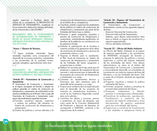 La fiscalización ambiental en aguas residuales
34
regular, supervisar y fiscalizar, dentro del
ámbito de su competencia, la PRESTACION DE
SERVICIOS DE SANEAMIENTO, cautelando en
forma imparcial y objetiva los intereses del Estado,
de los inversionistas y del USUARIO.”
REGLAMENTO PARA EL OTORGAMIENTO
DE AUTORIZACIONES DE VERTIMIENTO Y
REÚSO DE AGUAS RESIDUALES TRATADAS,
APROBADO POR RESOLUCIÓN JEFATURAL N°
224-2013-ANA
“Anexo 1. Glosario de Términos.
(…)
1.9 Aguas residuales industriales: Aguas
residuales originadas como consecuencia del
desarrollo de un proceso productivo, incluyéndose
a las provenientes de la actividad minera,
agrícola, energética, agroindustrial, entre otras.
(…).”
REGLAMENTO DE ORGANIZACIÓN Y
FUNCIONES DEL MINISTERIO, APROBADO POR
DECRETO SUPREMO N° 002-2002-VIVIENDA
“Artículo 29°.- Viceministerio de Construcción y
Saneamiento
El Viceministerio de Construcción y Saneamiento
es el órgano encargado de formular y adoptar las
políticas generales en materia de construcción de
infraestructura y saneamiento, de conformidad con las
directivas establecidas por el Ministro. Está a cargo del
Viceministro de Construcción y Saneamiento, quien
ejerce adicionalmente las siguientes funciones:
a)	Formular, coordinar, ejecutar, supervisar
y evaluar las políticas del subsector en
materia de construcción de infraestructura y
saneamiento;
b)	Diseñar las políticas y normas referidas a la
construcción de infraestructura y saneamiento
en el ámbito de su competencia;
c)	 Coordinar, orientar y supervisar el cumplimiento
de las políticas en materia de construcción de
infraestructura y saneamiento por parte de las
Entidades del Sector bajo su ámbito;
d)	Promover y gestar programas, proyectos y
estudios de construcción de infraestructura y
saneamiento, ambientalmente equilibrados, en
beneficio de la población, en coordinación con
los gobiernos locales;
e)	Estimular la participación de la iniciativa e
inversión privada en la generación de la oferta
de construcción de infraestructura y servicios de
saneamiento urbano y rural;
f)	Proponer al Ministro para su aprobación,
el Plan Anual de Inversiones en materia de
construcción de infraestructura y saneamiento
de las Entidades del Sector, programas y
proyectos bajo su ámbito;
g)	Realizar las acciones que la ley prevé para la
prestación o captación de cooperación técnica
nacional o internacional para el desarrollo de
los proyectos de construcción de infraestructura
y saneamiento a su cargo;
h)	Concertar los requerimientos técnicos y
financieros que sean necesarios para el
desarrollo de los proyectos a su cargo;
i)	 Proporcionar asistencia técnica especializada
para el desarrollo de los proyectos de
inversión en infraestructura económica y
social de los Gobiernos Regionales cuando
éstos se lo soliciten;
j)	Coordinar los planes y acciones, previas
o posteriores, en casos de desastres, que
como parte de la Comisión Multisectorial
de Prevención y Atención de Desastres, le
corresponde a VIVIENDA, conforme a las
disposiciones de la materia.”
“Artículo 30.- Órganos del Viceministerio de
Construcción y Saneamiento
El Viceministerio de Construcción y
Saneamiento, cuenta con los siguientes órganos
de línea:
- 	 Dirección Nacional de Construcción.
- 	 Dirección Nacional de Saneamiento.
	 Además, para efectos administrativos tiene
bajo su ámbito un órgano de coordinación y
asesoría especializada:
- 	 Oficina del Medio Ambiente”
“Artículo 33°.- Oficina del Medio Ambiente
La Oficina del Medio Ambiente es el órgano
de asesoría especializada y de coordinación
de VIVIVENDA, encargado de formular y
proponer la aplicación de políticas y normas,
supervisión y control del impacto ambiental
de las actividades del Sector. Para efectos
administrativos, se ubica en el ámbito del
Viceministerio de Construcción y Saneamiento
y funcionalmente desarrolla sus actividades en
coordinación con todos los órganos de línea del
Ministerio y con las Entidades del Sector. Está
a cargo de un Director, teniendo las siguientes
funciones:
a)	Proponer, coordinar y evaluar la política
ambiental del Sector;
b)	Formular, proponer, evaluar y actualizar la
normatividad ambiental del Sector;
c)	Promover, sistematizar y difundir
estudios e investigaciones ambientales;
d)	Coordinar la evaluación, aprobación,
fiscalización y auditoría de los
estudios de impacto ambiental y otras
herramientas de gestión ambiental
para las actividades del Sector;
e)	Supervisar y coordinar la fiscalización
y las medidas a adoptarse frente al
 