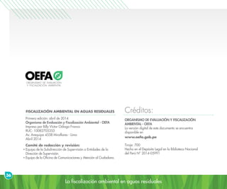 La fiscalización ambiental en aguas residuales
36
Créditos:FISCALIZACIÓN AMBIENTAL EN AGUAS RESIDUALES
Primera edición: abril de 2014
Organismo de Evaluación y Fiscalización Ambiental - OEFA
Impreso por Billy Víctor Odiaga Franco
RUC: 10082705355
Av. Arequipa 4558 Miraflores - Lima
Abril 2014
Comité de redacción y revisión:
Equipo de la Subdirección de Supervisión a Entidades de la
Dirección de Supervisión.
Equipo de la Oficina de Comunicaciones y Atención al Ciudadano.
ORGANISMO DE EVALUACIÓN Y FISCALIZACIÓN
AMBIENTAL - OEFA
La versión digital de este documento se encuentra
disponible en
www.oefa.gob.pe
Tiraje: 700
Hecho en el Depósito Legal en la Biblioteca Nacional
del Perú N° 2014-05991
 