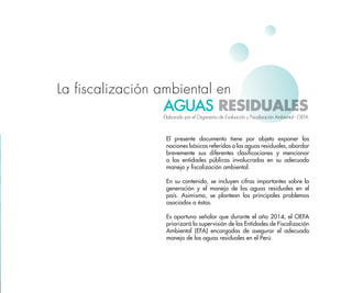 La fiscalización ambiental en
Elaborado por el Organismo de Evaluación y Fiscalización Ambiental - OEFA
AGUAS RESIDUALES
El presente documento tiene por objeto exponer las
nociones básicas referidas a las aguas residuales, abordar
brevemente sus diferentes clasificaciones y mencionar
a las entidades públicas involucradas en su adecuado
manejo y fiscalización ambiental.
En su contenido, se incluyen cifras importantes sobre la
generación y el manejo de las aguas residuales en el
país. Asimismo, se plantean los principales problemas
asociados a éstas.
Es oportuno señalar que durante el año 2014, el OEFA
priorizará la supervisión de las Entidades de Fiscalización
Ambiental (EFA) encargadas de asegurar el adecuado
manejo de las aguas residuales en el Perú.
 
