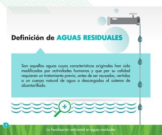 La fiscalización ambiental en aguas residuales
Definición de AGUAS RESIDUALES
Son aquellas aguas cuyas características originales han sido
modificadas por actividades humanas y que por su calidad
requieren un tratamiento previo, antes de ser reusadas, vertidas
a un cuerpo natural de agua o descargadas al sistema de
alcantarillado.
2
 
