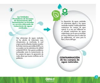 La disposición de aguas residuales
sin tratamiento alguno y las aguas
residuales tratadas inadecuadamente
contaminan los cuerpos de agua
natural. A su vez, por infiltración en
el subsuelo contaminan las aguas
subterráneas, por lo que se convierten
en focos infecciosos para la salud de
las poblaciones, así como para la
flora y fauna del lugar.
CONTAMINACIÓN
de los cuerpos de
agua naturales
5
Hay sobrecarga de aguas residuales
en las plantas de tratamiento cuya
infraestructura es insuficiente, lo cual
origina que los efluentes tratados excedan
loslímitesmáximospermisibles(LMP),yno
se cumplan con los estándares de calidad
ambiental (ECA). Esto genera problemas
ambientales como la contaminación de
los cuerpos de agua y la generación de
malos olores que causan conflictos con la
población.
Las Entidades
Prestadoras de Servicios
de Saneamiento (EPS
Saneamiento) no brindan
un servicio adecuado de
tratamiento de aguas
residuales
2
 
