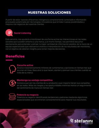 Beneficios
Escucha activa
Mantenga su ventaja competitiva
Potencie su negocio
Social Listening
A partir de estar razones ofrecemos inteligencia completamente conectada e información
procesable potenciada por tecnologías innovadoras que brindan nuevas posibilidades y
mejora a los negocios de nuestros clientes
Este servicio, nos ayudará a monitorear de una forma activa las interacciones en las redes
sociales que suceden entorno a una marca, y al mismo tiempo, nos permitirá escuchar
atentamente para entender y extraer la mejor cantidad de información posible, de la mano de un
equipo especializado que realizará el análisis e interpretación de los resultados del monitoreo,
con el objetivo de obtener insights para tomar mejores decisiones.
Analice instantáneamente millones de comentarios y opiniones en tiempo real que
ocurren en línea. Descubra lo que hacen, sienten y piensan sus clientes cuando se
trata de su marca.
Conozca que ven los clientes de su producto y que impacto tienen sus campañas
en las redes. Mida los riesgos y las oportunidades mientras realiza un seguimiento
del sentimiento de marca en tiempo real.
Potencie su negocio identiﬁcando tendencias y patrones mediante algoritmos
especializados que se entrenan constantemente para mejorar sus resultados.
NUESTRAS SOLUCIONES
 