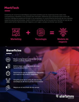 Beneficios
+ =
Mayor comprensión y conocimiento del
target o público objetivo.
Deﬁnir mejor una propuesta de valor
hacia el consumidor.
Optimización de los tiempos de respuesta
con base en los análisis obtenidos.
Simpliﬁcación de la toma de decisiones
estratégicas de las acciones implantadas.
Mejora en el resultado de las ventas
Marketing Tecnología Modelo de
negocio
Creemos en la formula estratégica que hace posible que las organizaciones sean más
competitivas y ﬂexibles a los cambios del mercado. Sabemos que utilizando esta fusión de
manera inteligente podemos brindar a las empresas un conocimiento profundo de sus clientes,
experiencias personalizadas, medir el éxito campañas de forma precisa y facilitar el uso de los
datos para tomar decisiones de negocio y sin lugar a dudas aumentar sus ventas.
MarkTech
 