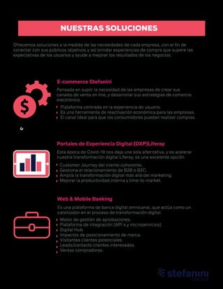 E-commerce Stefanini
Portales de Experiencia Digital (DXP)Liferay
Web & Mobile Banking
Ofrecemos soluciones a la medida de las necesidades de cada empresa, con el ﬁn de
conectar con sus públicos objetivos y así brindar experiencias de compra que supere las
expectativas de los usuarios y ayude a mejorar los resultados de los negocios.
Pensada en suplir la necesidad de las empresas de crear sus
canales de venta on line, y desarrollar sus estrategias de comercio
electrónico.
Esta época de Covid-19 nos deja una sola alternativa, y es acelerar
nuestra transformación digital Liferay, es una excelente opción.
Es una plataforma de banca digital omnicanal, que actúa como un
catalizador en el proceso de transformación digital.
Plataforma centrada en la experiencia de usuario.
Es una herramienta de reactivación económica para las empresas.
El canal ideal para que los consumidores puedan realizar compras.
Customer Journey del cliente coherente.
Gestiona el relacionamiento de B2B o B2C.
Amplia la transformación digital más allá del marketing.
Mejorar la productividad interna y time-to-market.
Motor de gestión de aprobaciones.
Plataforma de integración (API´s y microservicios).
Digital Hub.
Impactos de posicionamiento de marca.
Visitantes clientes potenciales.
Leads/contacto clientes interesados.
Ventas compradoras.
NUESTRAS SOLUCIONES
 