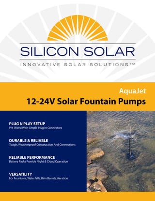 AquaJet
12-24V Solar Fountain Pumps
PLUG N PLAY SETUP
Pre-Wired With Simple Plug In Connectors
DURABLE & RELIABLE
Tough, Weatherproof Construction And Connections
RELIABLE PERFORMANCE
Battery Packs Provide Night & Cloud Operation
VERSATILITY
For Fountains, Waterfalls, Rain Barrels, Aeration
 