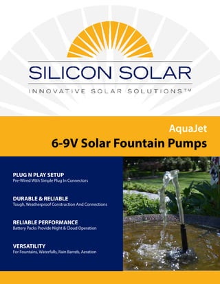 AquaJet
6-9V Solar Fountain Pumps
PLUG N PLAY SETUP
Pre-Wired With Simple Plug In Connectors
DURABLE & RELIABLE
Tough, Weatherproof Construction And Connections
RELIABLE PERFORMANCE
Battery Packs Provide Night & Cloud Operation
VERSATILITY
For Fountains, Waterfalls, Rain Barrels, Aeration
 