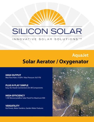 AquaJet
Solar Aerator / Oxygenator
HIGH OUTPUT
Max Flow Rate: 31GPH / Max Pressure: 9.67 PSI
PLUG N PLAY SIMPLE
Easy, No-Hassle Connections On All Components
HIGH-EFFICIENCY
1.5W Monocrystalline Solar Panel For Maximum ROI
VERSATILITY
Koi Ponds, Water Gardens, Garden Water Features
 