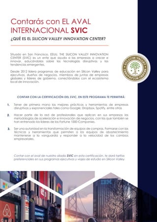 ¿QUÉ ES EL SILICON VALLEY INNOVATION CENTER?
CONTAR CON LA CERTIFICACIÓN DEL SVIC, EN ESTE PROGRAMA TE PERMITIRÁ:
Tener de primera mano las mejores prácticas y herramientas de empresas
disruptivas y exponenciales tales como Google, Dropbox, Spotify, entre otras
Hacer parte de la red de profesionales que aplican en sus empresas las
metodologías de aceleración e innovación de negocios, con las que también se
han entrenado los líderes de las Fortune 1000 Companies.
Ser una autoridad en la transformación de equipos de compras. Formarse con las
técnicas y herramientas que permiten a los equipos de abastecimiento
mantenerse a la vanguardia y responder a la velocidad de los cambios
empresariales.
Situado en San Francisco, EEUU, THE SILICON VALLEY INNOVATION
CENTER (SVIC) es un ente que ayuda a las empresas a crecer e
innovar, educándolas sobre las tecnologías disruptivas y las
tendencias emergentes.
Desde 2012 lidera programas de educación en Silicon Valley para
ejecutivos, dueños de negocios, miembros de juntas de empresas
globales y líderes de gobierno, conectándolos con el ecosistema
local de innovación.
Contar con el aval de nuestro aliado SVIC en esta certificación, te dará tarifas
preferenciales en sus programas ejecutivos y viajes de estudio en Silicon Valley
Contarás con EL AVAL
INTERNACIONAL SVIC
1.
2.
3.
 