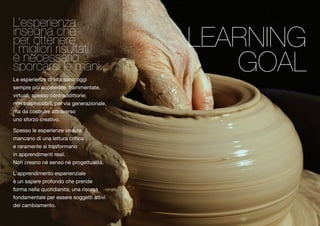 iLn’essepgenraie cnhzae ip meri golitoteri nriesruelt a ti sèp noerccaersssi aleri om ani. 
Le esperienze di vita sono oggi 
sempre più accelerate, frammentate, 
virtuali, spesso contraddittorie; 
non trasmissibili, per via generazionale, 
ma da costruire attraverso 
uno sforzo creativo. 
Spesso le esperienze vissute, 
mancano di una lettura critica 
e raramente si trasformano 
in apprendimenti reali. 
Non creano né senso né progettualità. 
L’apprendimento esperienziale 
è un sapere profondo che prende 
forma nella quotidianità; una risorsa 
fondamentale per essere soggetti attivi 
del cambiamento. 
LEARNING 
GOAL 
 