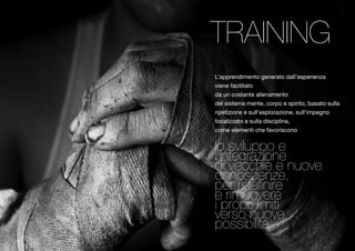 L’apprendimento generato dall’esperienza 
viene facilitato da un costante allenamento 
del sistema mente, corpo e spirito, basato 
sulla ripetizione e sull’esplorazione, 
sull’impegno focalizzato e sulla disciplina, 
come elementi che favoriscono 
ll’oin stevgilurapzpioon ee cdoi vneocsccheien zee ,n uove ep erirm riudoevfineirree iv eprrsoop rni ulimovitie possibilità. 
TRAINING 
 