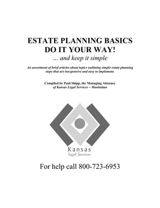 ESTATE PLANNING BASICS
DO IT YOUR WAY!
… and keep it simple
An assortment of brief articles about topics outlining simple estate planning
steps that are inexpensive and easy to implement.
Compiled by Paul Shipp, the Managing Attorney
of Kansas Legal Services – Manhattan
For help call 800-723-6953
 