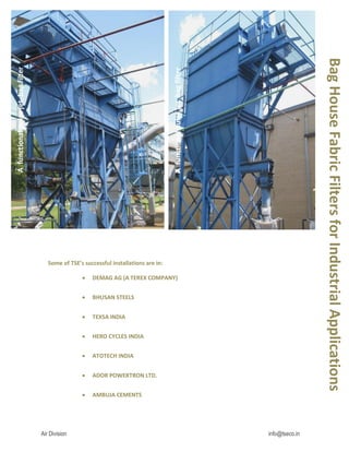 Air Division info@tseco.in
Some of TSE’s successful installations are in:
 DEMAG AG (A TEREX COMPANY)
 BHUSAN STEELS
 TEXSA INDIA
 HERO CYCLES INDIA
 ATOTECH INDIA
 ADOR POWERTRON LTD.
 AMBUJA CEMENTS
Bag
House
Fabric
Filters
for
Industrial
Applications
A
functional
pulse
jet
bag
filter
A
functional
pulse
jet
bag
filter
 