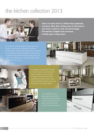 The choice you make2
Our designers recognise this, because
we listen to what our customers want.
Choice, inspiration, colour a variety
of designs. We deliver kitchens that
complement and create space; using
colour and textures to allow you to have
the kitchen you’ve always wanted.
“Our waking life, and our
growing years, were for the
most part spent in the kitchen,
and until we married, or ran
away, it was the common
room we shared.” Laurie Lee
There’s so much more to a kitchen than cupboards
and doors. More than a living room, it’s the heart of
your home. A place to cook, eat and be happy.
Of memories, laughter, tears and more.
A family space, unique place.
BA kitchens by Zurfiz and Bella, brimful of colour and
textures. Those memories! Relaxing and inspiring.
Everything from intense pools of glossy colour through to
the most delicate shades that brighten and inspire even
the darkest of days. Warm comforting, earthy tones and
textures, the special grains of natural woodland colours
breathe life in your home.
the kitchen collection 2013
 