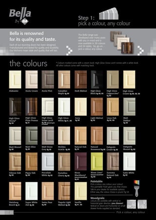 22 Pick a colour, any colour
the colours * Colours marked come with a cream back. High Gloss Snow Larch comes with a white back.
All other colours come with matching back.
Each of our stunning doors has been designed,
manufactured and tested for quality and durability.
Our kitchens mean style and quality that will last.
Bella is renowned
for its quality and taste.
The Bella range was
developed over many years
with you in mind and is
now available in 38 colours
and 24 styles. So, go on…
pick a colour, any colour.
step 1:
pick a colour, any colour
Paintable
Pick a colour, any colour, your colour!
This paintable finish gives you that choice.
Talk to your dealer for available options.
Either way, the colour choice is yours! Pg 54
Woodgrain
colours are available with vertical or
horizontal grain direction, you choose!
Vertical on doors and horizontal on small
drawer fronts supplied as standard.
Tiepolo Light
Walnut Pg 40
Steinberg
Beech Pg 51
Ivory
Pg 44
High Gloss
Cream Pg 29, 30, 37
High Gloss
White Pg 31, 32
High Gloss
Ebony*
Pg 30
Porcelain
White Pg 36
Oakgrain
Cream Pg 48
Oakgrain
Mussel Pg 49
Sonoma
Natural Oak
Pg 39
High Gloss
Plum Prunus
Pg 31
High Gloss
Snow Larch
Pg 32 Horizontal grain
as standard
Satin White
Pg 38
Swiss Pear
Pg 40
Super White
Ash Pg 52
Vanilla
Pg 41, 53
Riven Lime*
Horizontal textured finish
Pg 37
Matt Mussel
Pg 47
Canadian
Maple Pg 26
Dark Walnut High Gloss
Black Pg 27, 37
Alabaster Avola Cream Avola Flint High Gloss
Cappuccino*
Pg 28
Light Walnut
Pg 33
Lissa Oak
Pg 45, 46
Matt
Dakkar
Pg 46
Natural
Rosewood Pg 48
Pippy Oak
Pg 50
Riven
Blackberry*
Horizontal textured finish
Pg 37
Matt Olive
Pg 47
Matt Stone
Grey Pg 33
Odessa Oak
Pg 46
Natural Oak
Pg 35
Moldau
Acacia Pg 47
Portofino
Cherry Pg 50
 