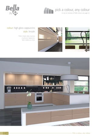 Pick a colour, any colour28
pick a colour, any colour
to see an overview of Bella colours see page 22
colour: high gloss cappuccino
style: lincoln
Prefer it black, white, espresso
or just pure Cappuccino.
Taste matters you know.
 