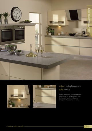 bellacontemporarylife
Choose a style, any style 29
colour: high gloss cream
style: venice
A bright, beautiful and shimmering addition
to your home, the high gloss cream finish
fires beams of sunshine and casts an
atmospheric shadow across the room.
bellacontemporarylife
 