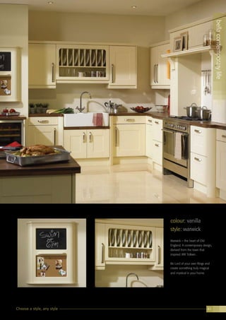 colour: ultragloss saffron
bellacontemporarylife
41
colour: vanilla
style: warwick
Warwick – the heart of Old
England. A contemporary design,
derived from the town that
inspired JRR Tolkien.
Be Lord of your own Rings and
create something truly magical
and mystical in your home.
bellacontemporarylife
Choose a style, any style 41
 