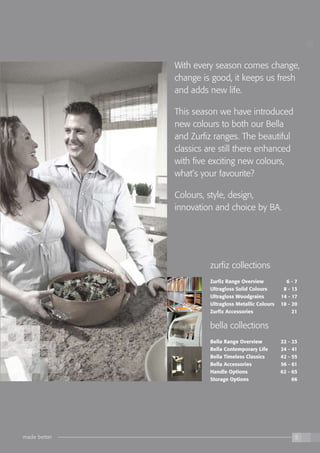 the kitchen collection
made better 5
With every season comes change,
change is good, it keeps us fresh
and adds new life.
This season we have introduced
new colours to both our Bella
and Zurfiz ranges. The beautiful
classics are still there enhanced
with five exciting new colours,
what’s your favourite?
Colours, style, design,
innovation and choice by BA.
zurfiz collections
Zurfiz Range Overview	 6 - 7
Ultragloss Solid Colours 	 8 - 13
Ultragloss Woodgrains 	 14 - 17
Ultragloss Metallic Colours 	 18 - 20
Zurfiz Accessories 	 21
bella collections
Bella Range Overview 	 22 - 23
Bella Contemporary Life 	 24 - 41
Bella Timeless Classics 	 42 - 55
Bella Accessories 	 56 - 61
Handle Options 	 62 - 65
Storage Options 	 66
made better 5
 