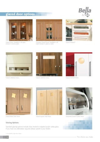 The choice you make56
* not available in High Gloss Colours
Glazing Options
Standard glazing options include clear, frosted or stippled acrylic safety glass.
If you have any alternative requests please speak to your dealer.
Glazed Drawers*Georgian Glazed Doors* Available in all
styles (shown in palermo style)
Glazed Doors. Available in all styles
(shown in verona style)
Glazed Letterbox DoorsGlazed Letterbox Doors
Glazed Square Hole DoorsGlazed Wave Hole Doors
Glazed Porthole Doors
Horizontal Glazed Curved Doors
glazed door options
 