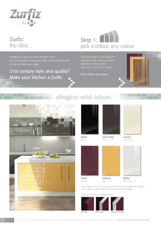 6 The Zen of Kitchen Design
All ultragloss solid colour doors, drawer fronts and panels are available
with; matching, glass effect or brushed steel effect edges.
Samples shown are ultragloss plum.
matching glass effect brushed steel effect
Zurfiz:
the idea…
Developed to give you that cool, clean look in
your dream kitchen. Ultragloss acrylic and foil surfaces with
a choice of three door edges.
21st century style and quality?
Make your kitchen a Zurfiz.
step 1:
pick a colour, any colour
The Zurfiz range is a stunning and
comprehensive made to measure
collection of ultra modern
doors in a choice of 14 colours.
Pick a colour, your colour.
White
Pg 11, 16, 17
Plum
Pg 10
Cream
Pg 10, 12
Chocolate
Pg 9, 12, 13
Black
Pg 8
Saffron
Pg 11, 13
ultragloss solid colours
 