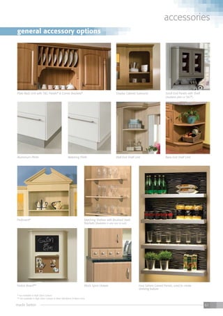 made better 61
accessories
** not available in High Gloss colours
* not available in High Gloss Colours
** not available in High Gloss Colours or Riven Blackberry & Riven Lime.
Wall End Shelf Unit
Display Cabinet Surround
Base End Shelf Unit
Scroll End Panels with Shelf
(Available plain or T&G*)
Plate Rack Unit with T&G Panels* & Corner Brackets*
** not available in High Gloss colours
Pediment* Matching Shelves with Brushed Steel
Brackets (Available in any size to suit)
Mock Spice Drawer
Aluminium Plinth Matching Plinth
Four Sahara Carved Panels, used to create
shelving feature
Notice Board**
general accessory options
 