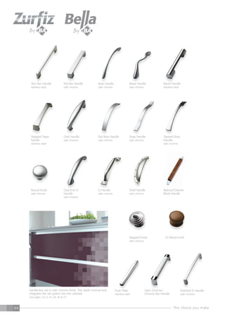 The choice you make64
Round Knob
satin chrome
Satin Chrome/
Chrome Bar Handle
Walnut/Chrome
Block Handle
Oval End D
Handle
satin chrome
Flat Bar Handle
satin chrome
Slim Bar Handle
stainless steel
Bow Handle
satin chrome
Wave Handle
satin chrome
Barrel Handle
stainless steel
53 Wood KnobStepped Knob
satin chrome
Push Plate
stainless steel
handle-less rail in satin chrome finish. This sleek minimal look
integrates the rail system into the cabinets.
See pages 10,12,14, 29, 30 & 37.
Notched D Handle
satin chrome
Shell Handle
satin chrome
D Handle
satin chrome
Stepped Taper
handle
stainless steel
Oval Handle
satin chrome
Flat Bow Handle
satin chrome
Strap Handle
satin chrome
Tapered Bow
Handle
satin chrome
 