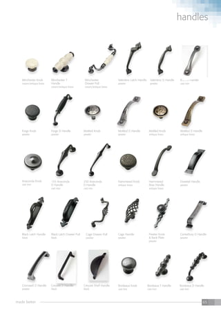 made better 65
handles
Forge Knob
pewter
Forge D Handle
pewter
Mottled Knob
pewter
Mottled Knob
antique brass
Winchester Knob
cream/antique brass
Winchester T
Handle
cream/antique brass
Bordeaux Knob
cast iron
Winchester
Drawer Pull
cream/antique brass
Bordeaux T Handle
cast iron
Valentino Latch Handle
pewter
Bordeaux D Handle
cast iron
Valentino D Handle
pewter
Barn D Handle
cast iron
Anaconda Knob
cast iron
155 Anaconda
D Handle
cast iron
250 Anaconda
D Handle
cast iron
Hammered Knob
antique brass
Cage Handle
pewter
Cage Drawer Pull
pewter
Hammered
Bow Handle
antique brass
Pewter Knob
& Back Plate
pewter
Black Latch Handle
black
Dovetail Handle
pewter
Black Latch Drawer Pull
black
Cromwell D Handle
pewter
Canterbury D Handle
pewter
Mottled D Handle
antique brass
Mottled D Handle
pewter
Creuset D Handle
black
Creuset Shell Handle
black
 