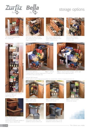 The choice you make66
300 Three Tier Base Pull Out
fits a 300mm unit can be used with
hinged or pull out door
Wire Drawer Organisers with
drawer fronts available for either
500mm or 600mm units
Internal Wire Drawers
available for either 500mm
or 600mm units
Step 1 - Open door
Ultimate 3600
carousel
Step 2 - Revolve carousel
Ultimate 3600
carousel
Step 3 - Pull out section
Ultimate 3600
carousel
150 Two Tier Base Pull Out
fits a 150mm unit
Blind Corner Optimiser Step 1 - pull out
A practical solution to maximise storage space in a corner unit
(to fit 900mm blind corner base unit)
Step 2 - Second section emerges - pull to right
Available in left and right hand option
Step 2
Rattan Storage Baskets
Complete with runners.
Ideal for fruit and veg storage. Available for
400mm, 500mm, 600mm units.
Pull Out Bin (40ltr) 20ltr + 2x10ltr
Available for minimum 400mm unit
Pull Out Bin (30ltr) 20ltr +10ltr
Available for minimum 300mm unit
6 Tier Full Height Larder Pull Out
(Available for 300mm &
500mm larder unit)
Ultimate 360o
Carousel
Provides optimum corner storage and accessibility. Fits a standard 900 x 900mm ‘L’ shaped corner base unit
Step 1 Step 2 Step 3
Step 1
storage options
 
