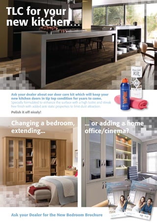 Ask your dealer about our door care kit which will keep your
new kitchen doors in tip top condition for years to come.
Specially formulated to enhance the surface with a high lustre and streak
free finish with added anti static properties to limit dust attraction.
Polish it off nicely!
Ask your Dealer for the New Bedroom Brochure the choice you make
made better…
the bedroom collection
the choice you make
made better…
the bedroom collection
Changing a bedroom,
extending...
... or adding a home
office/cinema?
 