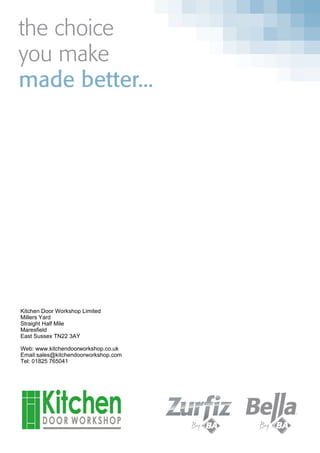 the choice
you make
made better...
Kitchen Door Workshop Limited
Millers Yard
Straight Half Mile
Maresfield
East Sussex TN22 3AY
Web: www.kitchendoorworkshop.co.uk
Email:sales@kitchendoorworkshop.com
Tel: 01825 765041
 
