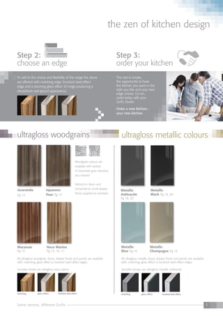 7Same service, different Zurfiz
the zen of kitchen design
matching glass effect brushed steel effectmatching glass effect brushed steel effect
step 2:
choose an edge
To add to the choice and flexibility of the range the doors
are offered with matching edge; brushed steel effect
edge and a stunning glass effect 3D edge producing a
deceptively real glazed appearance.
step 3:
order your kitchen
The rest is simple,
the opportunity to have
the kitchen you want in the
style you like and your own
edge choice. Go on...
order today with your
Zurfiz Dealer.
Order a new kitchen…
your new kitchen.
Jacaranda
Pg 14
Japanese
Pear Pg 14
Noce Marino
Pg 15, 16, 17
Metallic
Black Pg 18, 20
Metallic
Anthracite
Pg 18, 20
Metallic
Blue Pg 19
Metallic
Champagne Pg 19
Macassar
Pg 15
All ultragloss woodgrain doors, drawer fronts and panels are available
with; matching, glass effect or brushed steel effect edges.
Samples shown are ultragloss noce marino
Woodgrain colours are
available with vertical
or horizontal grain direction,
you choose!
Vertical on doors and
horizontal on small drawer
fronts supplied as standard.
All ultragloss metallic doors, drawer fronts and panels are available
with; matching, glass effect or brushed steel effect edges.
Samples shown are ultragloss metallic anthracite
ultragloss woodgrains ultragloss metallic colours
 