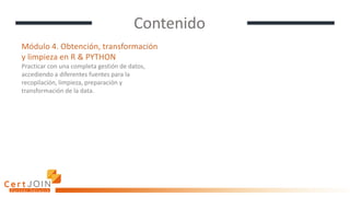 Contenido
Módulo 4. Obtención, transformación
y limpieza en R & PYTHON
Practicar con una completa gestión de datos,
accediendo a diferentes fuentes para la
recopilación, limpieza, preparación y
transformación de la data.
 