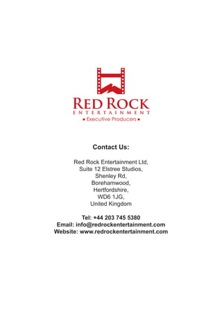 Contact Us:
Red Rock Entertainment Ltd,
Suite 12 Elstree Studios,
Shenley Rd,
Borehamwood,
Hertfordshire,
WD6 1JG,
United Kingdom
Tel: +44 203 745 5380
Email: info@redrockentertainment.com
Website: www.redrockentertainment.com
 