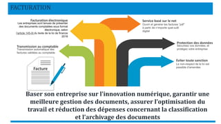 FACTURATION
Facture
Service basé sur le net
Ouvrir et générer les factures “pdf”
à partir de n’importe quel outil
digital
Facturation électronique
Les entreprises sont tenues de présenter
des documents comptables sous format
électronique, selon
l’article 145-III du texte de la loi de finance
2018
Protection des données
Sécurisez vos données, et
protégez votre entreprise
Eviter toute sanction
Le non-respect de la loi est
passible d’amendes
Baser son entreprise sur l’innovation numérique, garantir une
meilleure gestion des documents, assurer l’optimisation du
travail et réduction des dépenses concernant la classification
et l’archivage des documents
Transmission au comptable
Transmission automatique des
factures validées au comptable
 