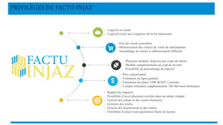 PRIVILÈGES DE FACTU-INJAZ
- Logiciel en cloud
- Logiciel à jour aux exigences de la loi marocaine
- Etat des stocks journalier
- Mémorisation des valeurs de vente de marchandise
- Assemblage de stocks si référencement différent
- Plusieurs modules disposés par corps de métier
- Module complémentaire au coût de revient
- Possibilité de paramétrage du logiciel
- Prix concurrentiel
- Formation en ligne gratuite
- Formation sur place 1500 dh/HT/½ journée
- Compte utilisateur supplémentaire 100 dhs/mois/utilisateur
- Rappel des impayés
- Possibilité d’avoir plusieurs sociétés dans un même compte
- Gestion des achats et des ventes (factures)
- Gestions des stocks
- Gestion des fournisseurs et des clients
- Flexibilité d’achat avant génération finale de facture
 